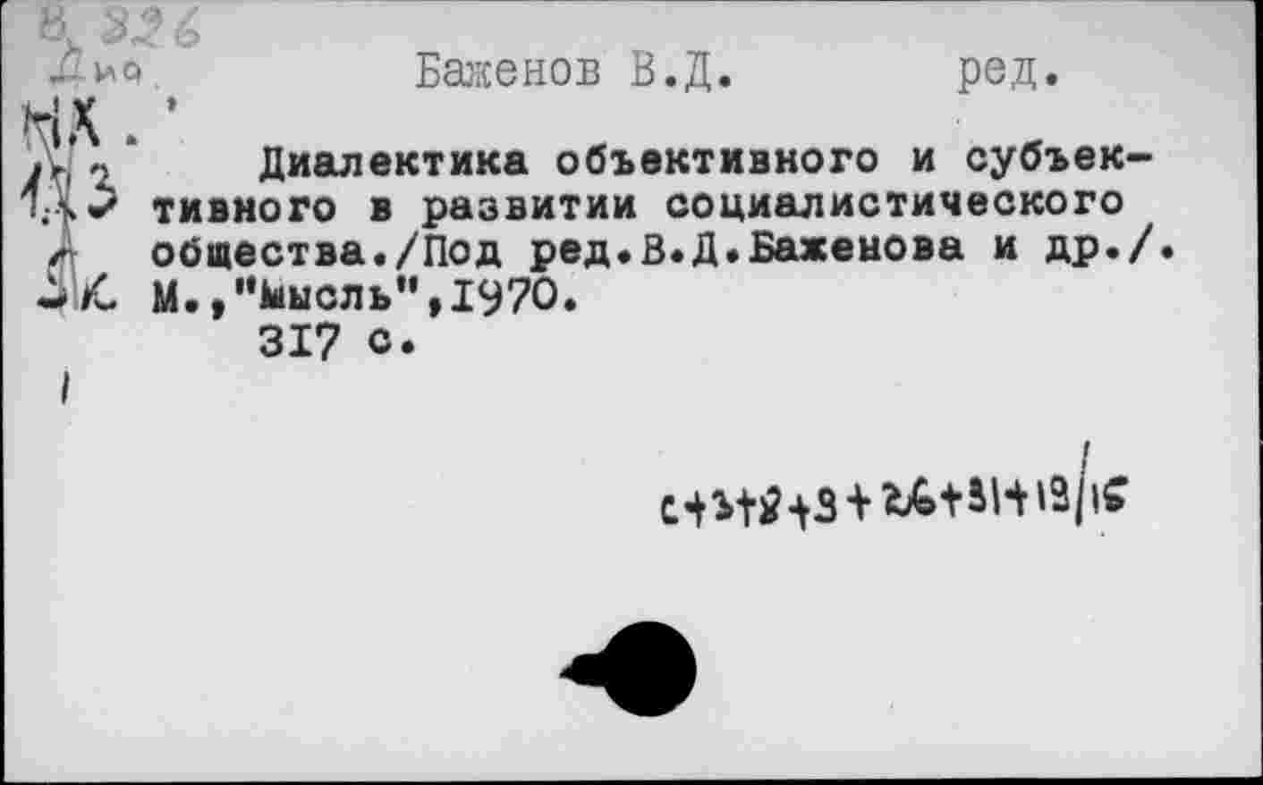 ﻿-ио.	Баженов В.Д.	ред.
С ’
« Диалектика объективного и субъек-
3	тивного в развитии социалистического общества./Под ред.В.Д.Баженова и др./.
4	М./’кнель", 1970.
317 с.
